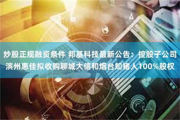 炒股正规融资条件 邦基科技最新公告：控股子公司滨州惠佳拟收购聊城大信和烟台知猪人