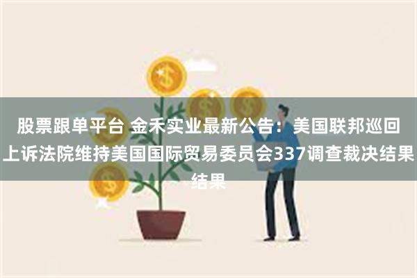 股票跟单平台 金禾实业最新公告：美国联邦巡回上诉法院维持美国国际贸易委员会337调查裁决结果