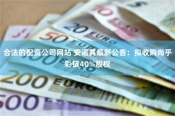 合法的配资公司网站 安诺其最新公告：拟收购尚乎彩链40%股权