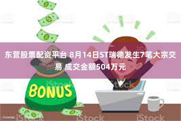 东营股票配资平台 8月14日ST瑞德发生7笔大宗交易 成交金额504万元