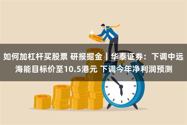 如何加杠杆买股票 研报掘金｜华泰证券：下调中远海能目标价至10.5港元 下调今年