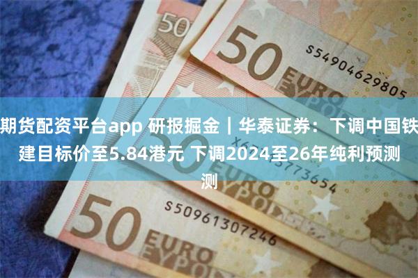 期货配资平台app 研报掘金｜华泰证券：下调中国铁建目标价至5.84港元 下调2