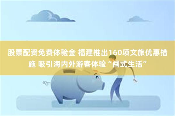 股票配资免费体验金 福建推出160项文旅优惠措施 吸引海内外游客体验“闽式生活”