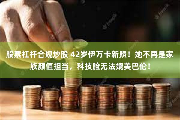 股票杠杆合规炒股 42岁伊万卡新照！她不再是家族颜值担当，科技脸无法媲美巴伦！