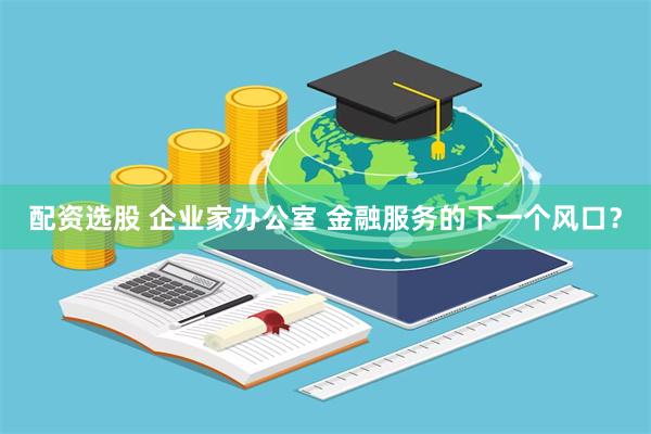 配资选股 企业家办公室 金融服务的下一个风口？