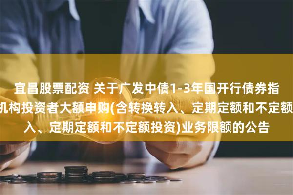 宜昌股票配资 关于广发中债1-3年国开行债券指数证券投资基金调整机构投资者大额申