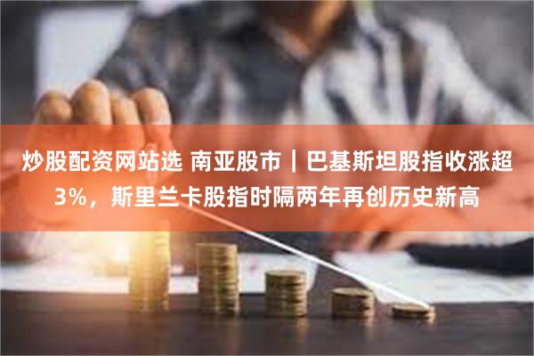 炒股配资网站选 南亚股市｜巴基斯坦股指收涨超3%，斯里兰卡股指时隔两年再创历史新高