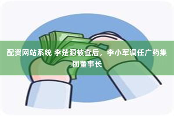 配资网站系统 李楚源被查后，李小军调任广药集团董事长