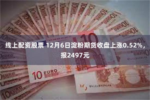 线上配资股票 12月6日淀粉期货收盘上涨0.52%，报2497元