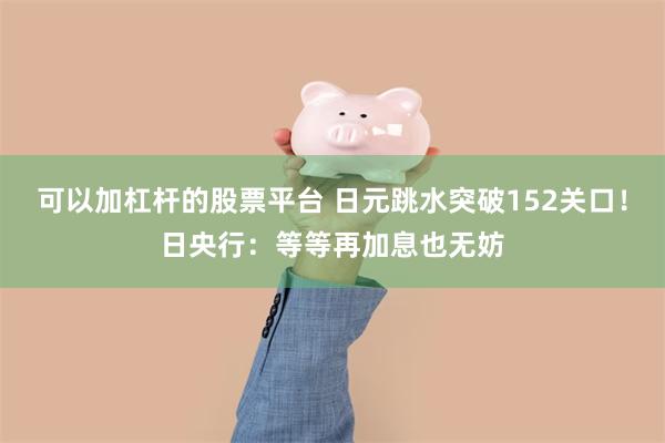 可以加杠杆的股票平台 日元跳水突破152关口！日央行：等等再加息也无妨