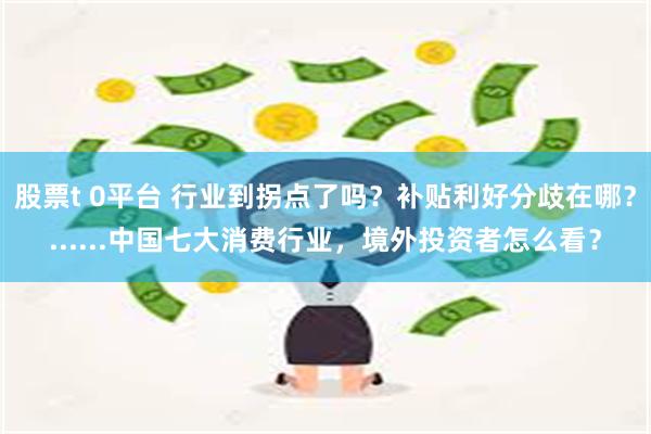 股票t 0平台 行业到拐点了吗？补贴利好分歧在哪？......中国七大消费行业，