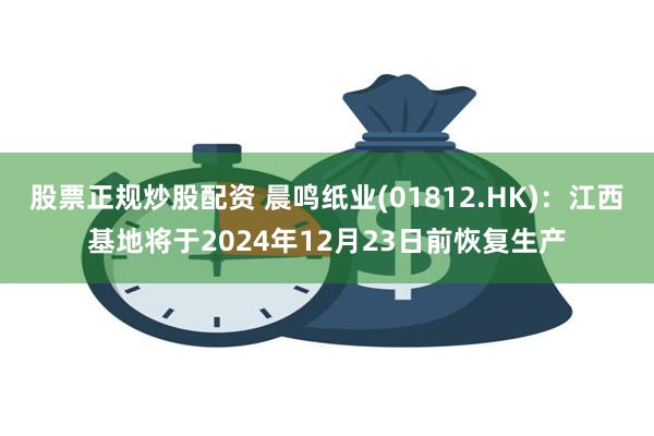 股票正规炒股配资 晨鸣纸业(01812.HK)：江西基地将于2024年12月23