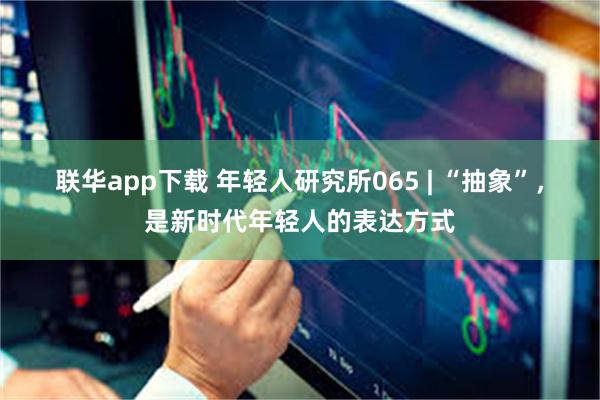 联华app下载 年轻人研究所065 | “抽象”，是新时代年轻人的表达方式