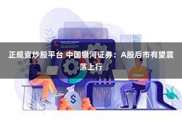 正规资炒股平台 中国银河证券：A股后市有望震荡上行