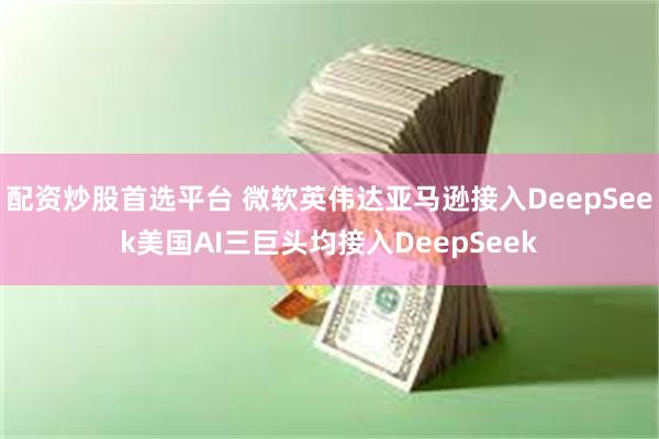 配资炒股首选平台 微软英伟达亚马逊接入DeepSeek美国AI三巨头均接入Dee