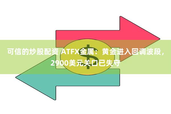 可信的炒股配资 ATFX金属：黄金进入回调波段，2900美元关口已失守