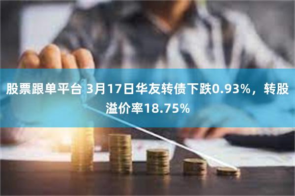 股票跟单平台 3月17日华友转债下跌0.93%，转股溢价率18.75%