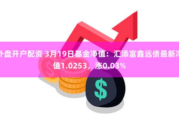 外盘开户配资 3月19日基金净值：汇添富鑫远债最新净值1.0253，涨0.03%