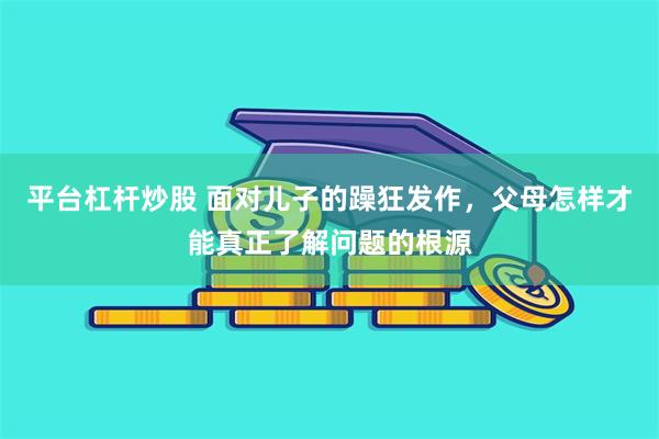 平台杠杆炒股 面对儿子的躁狂发作，父母怎样才能真正了解问题的根源